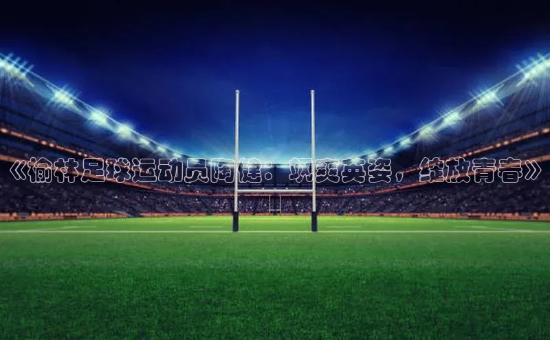 球速体育美团《榆林足球运动员陶健：飒爽英姿，绽放青春》