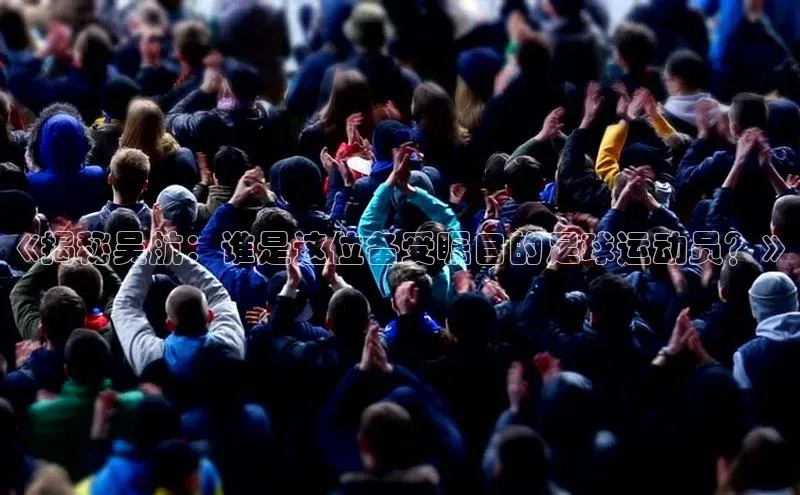 球速体育下载安装百度百聘《揭秘吴航：谁是这位备受瞩目的足球运动员？》