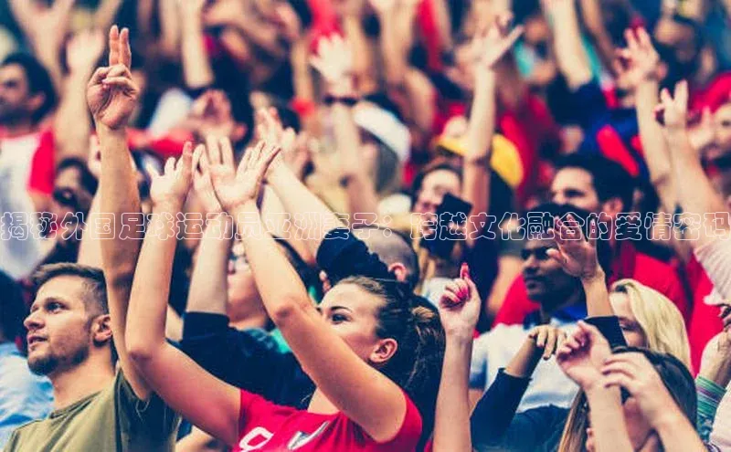 welcome-球速体育携程揭秘外国足球运动员亚洲妻子：跨越文化融合的爱情密码