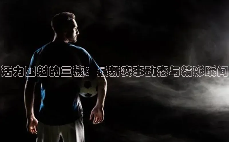 活力四射的三穗：最新赛事动态与精彩瞬间