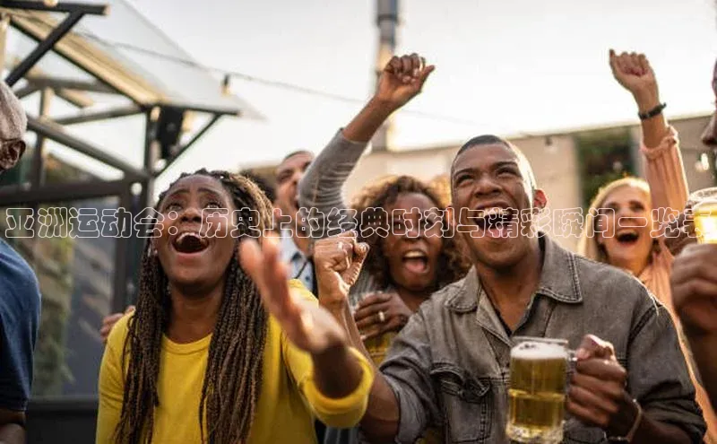 亚洲运动会：历史上的经典时刻与精彩瞬间一览表