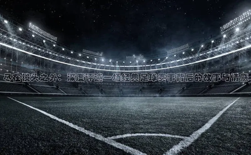 尽在镜头之外：深度评述一场经典足球赛事背后的故事与情感