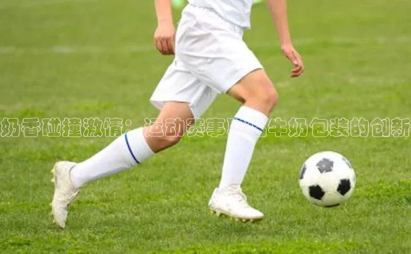 奶香碰撞激情：运动赛事联名牛奶包装的创新