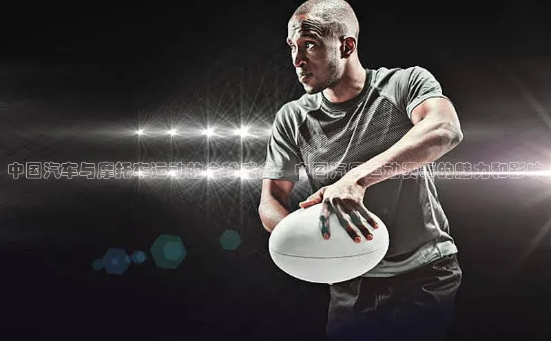 中国汽车与摩托车运动的全球盛会：中国汽摩运动赛事的魅力和影响