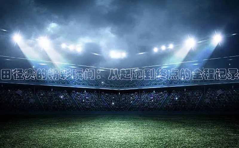 田径赛的精彩瞬间：从起跑到终点的全程记录