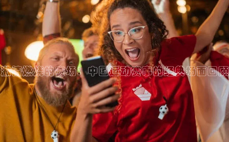 激情燃烧的赛场：中国运动赛事的经典场面回顾